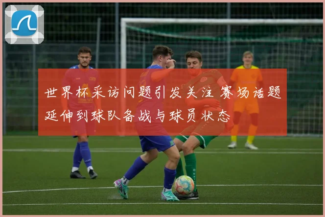 世界杯采访问题引发关注 赛场话题延伸到球队备战与球员状态