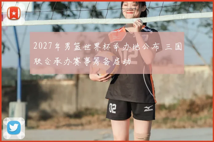 2027年男篮世界杯举办地公布 三国联合承办赛事筹备启动