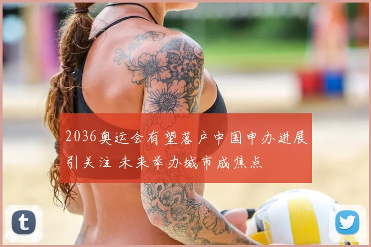 2036奥运会有望落户中国申办进展引关注 未来举办城市成焦点