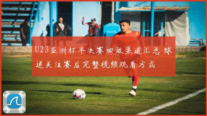 U23亚洲杯半决赛回放渠道汇总 球迷关注赛后完整视频观看方式