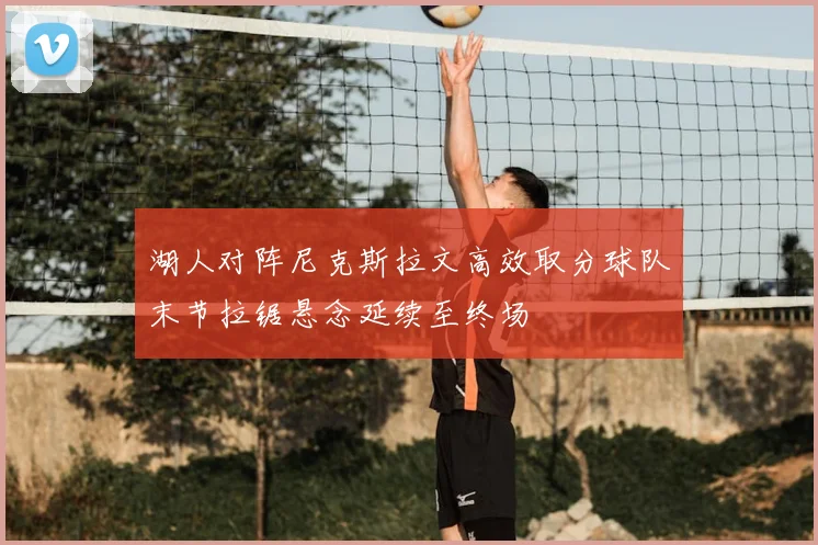 湖人对阵尼克斯拉文高效取分球队末节拉锯悬念延续至终场