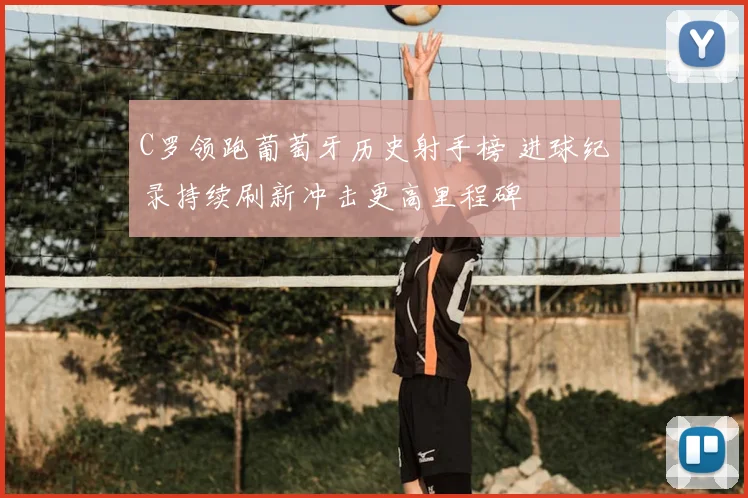 C罗领跑葡萄牙历史射手榜 进球纪录持续刷新冲击更高里程碑