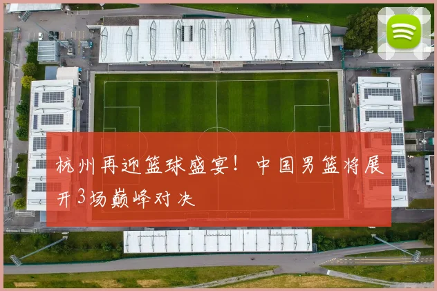 杭州再迎篮球盛宴！中国男篮将展开3场巅峰对决