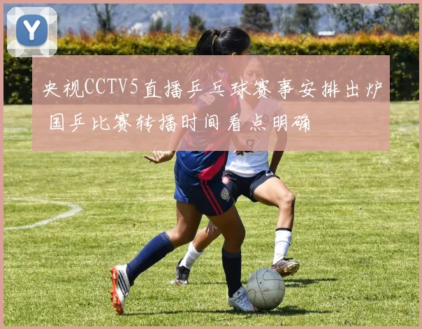 央视CCTV5直播乒乓球赛事安排出炉 国乒比赛转播时间看点明确