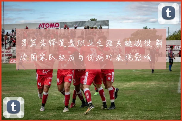 男篮孟铎复盘职业生涯关键战役 解读国家队经历与伤病对表现影响