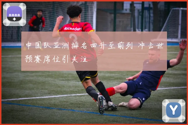 中国队亚洲排名回升至前列 冲击世预赛席位引关注