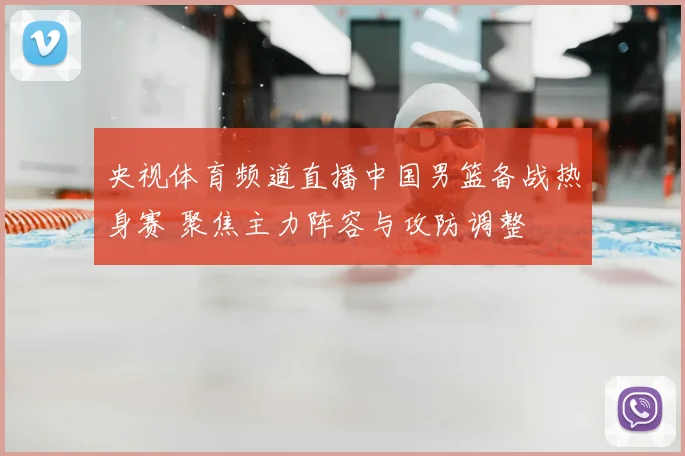 央视体育频道直播中国男篮备战热身赛 聚焦主力阵容与攻防调整