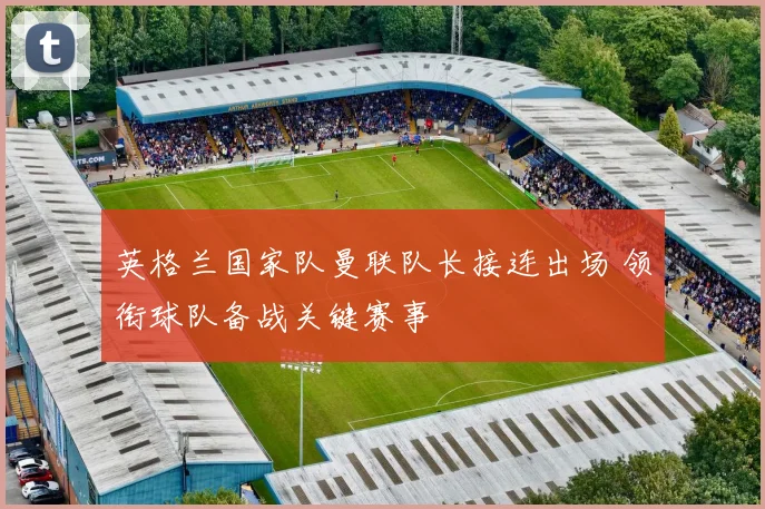 英格兰国家队曼联队长接连出场 领衔球队备战关键赛事