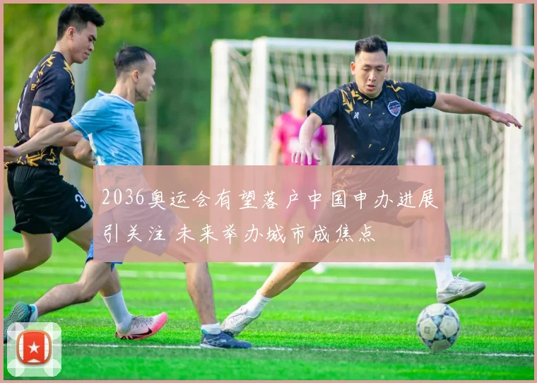 2036奥运会有望落户中国申办进展引关注 未来举办城市成焦点