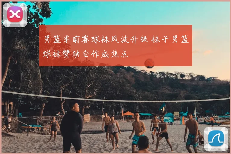 男篮季前赛球袜风波升级 袜子男篮球袜赞助合作成焦点