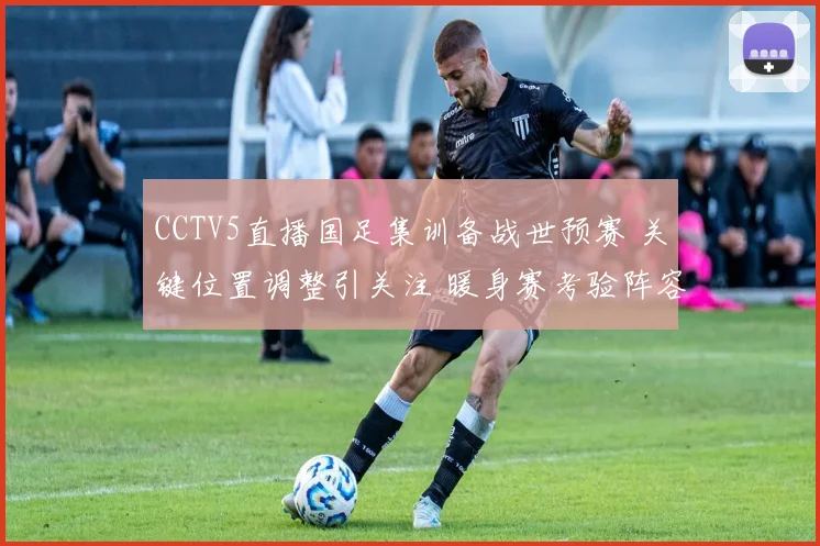 CCTV5直播国足集训备战世预赛 关键位置调整引关注 暖身赛考验阵容深度