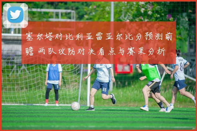 塞尔塔对比利亚雷亚尔比分预测前瞻 两队攻防对决看点与赛果分析