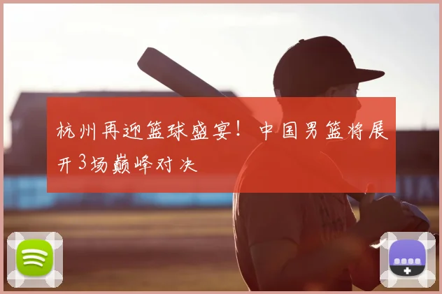 杭州再迎篮球盛宴！中国男篮将展开3场巅峰对决