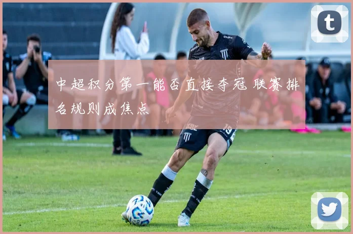 中超积分第一能否直接夺冠 联赛排名规则成焦点