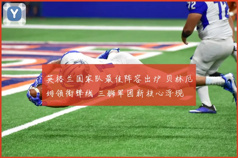 英格兰国家队最佳阵容出炉 贝林厄姆领衔锋线 三狮军团新核心浮现