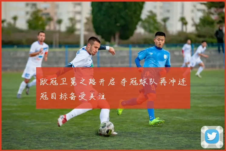 欧冠卫冕之路开启 夺冠球队再冲连冠目标备受关注