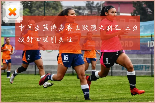 中国女篮热身赛击败澳大利亚 三分投射回暖引关注