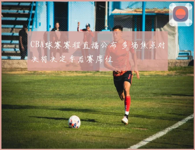CBA球赛赛程直播公布 多场焦点对决将决定季后赛席位