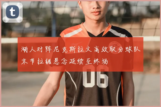 湖人对阵尼克斯拉文高效取分球队末节拉锯悬念延续至终场