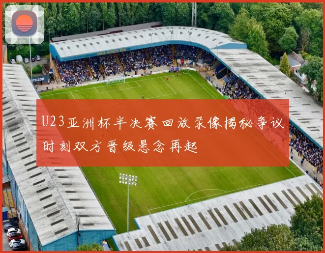 U23亚洲杯半决赛回放录像揭秘争议时刻双方晋级悬念再起