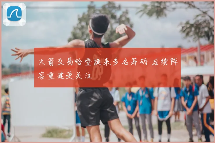 火箭交易哈登换来多名筹码 后续阵容重建受关注