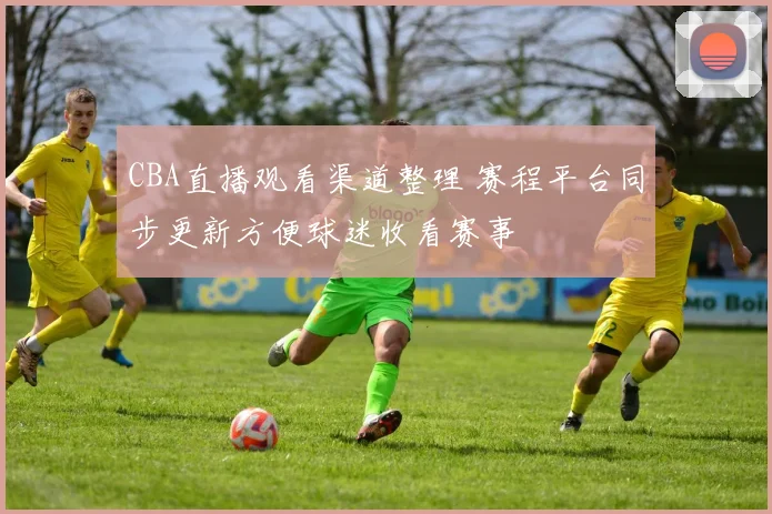 CBA直播观看渠道整理 赛程平台同步更新方便球迷收看赛事