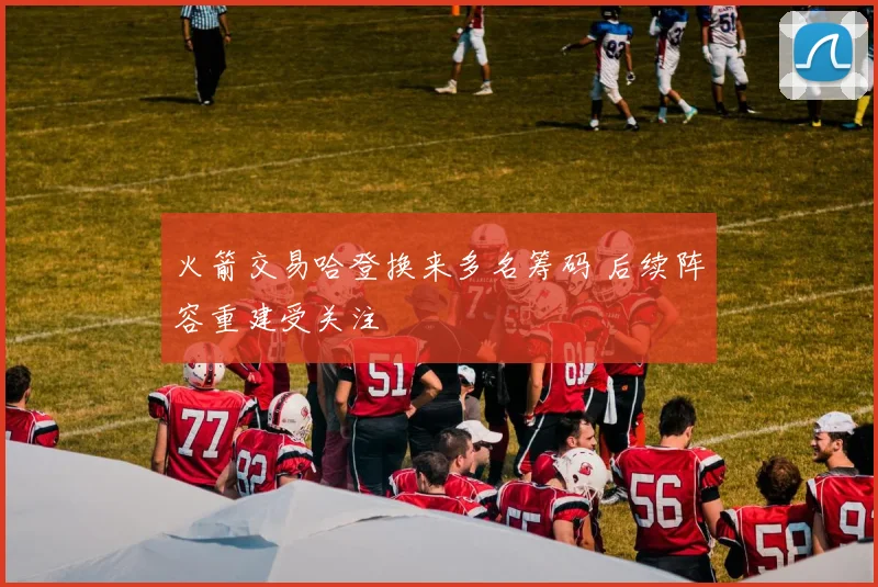 火箭交易哈登换来多名筹码 后续阵容重建受关注