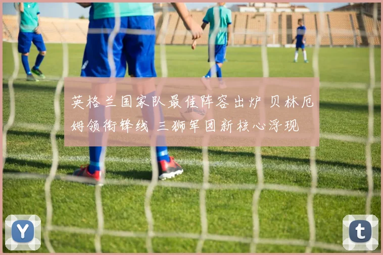 英格兰国家队最佳阵容出炉 贝林厄姆领衔锋线 三狮军团新核心浮现