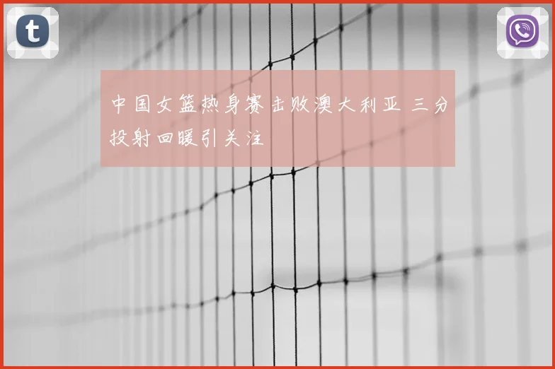 中国女篮热身赛击败澳大利亚 三分投射回暖引关注