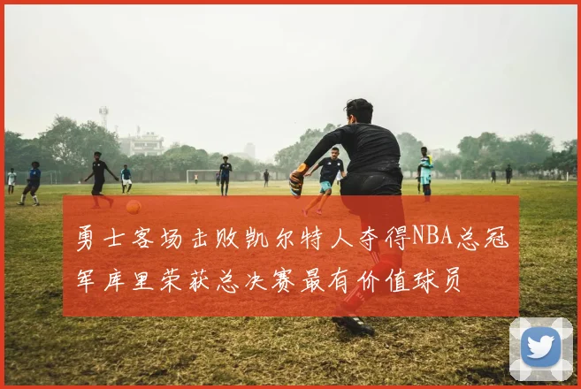 勇士客场击败凯尔特人夺得NBA总冠军库里荣获总决赛最有价值球员