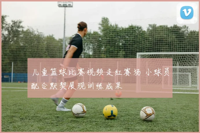 儿童篮球比赛视频走红赛场 小球员配合默契展现训练成果