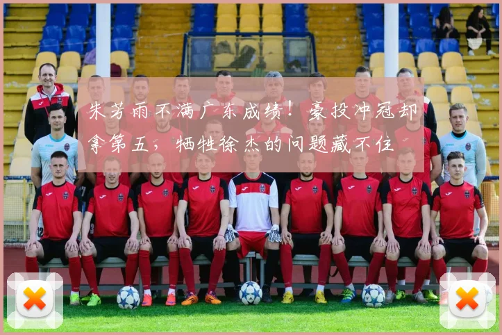 朱芳雨不满广东成绩！豪投冲冠却拿第五，牺牲徐杰的问题藏不住