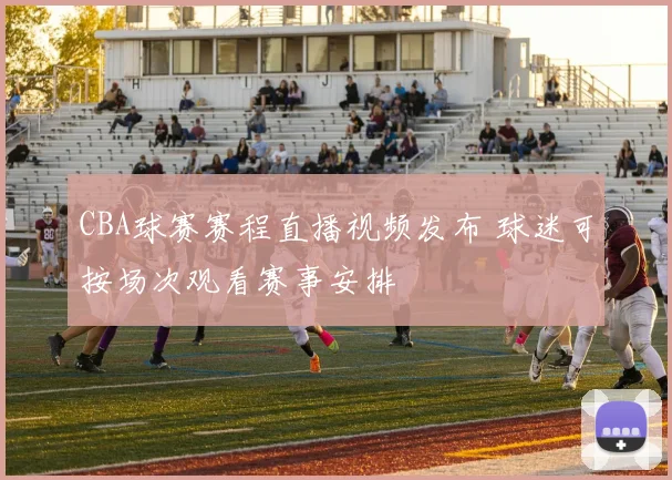 CBA球赛赛程直播视频发布 球迷可按场次观看赛事安排