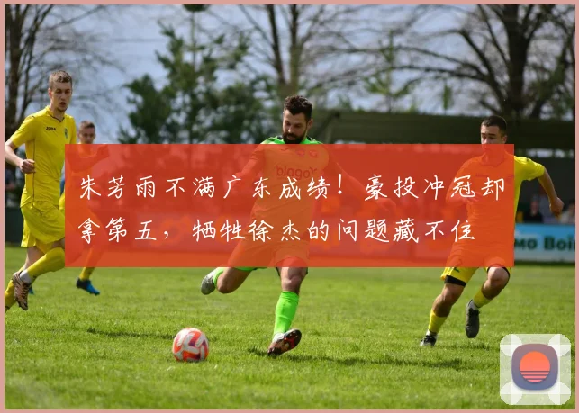 朱芳雨不满广东成绩！豪投冲冠却拿第五，牺牲徐杰的问题藏不住